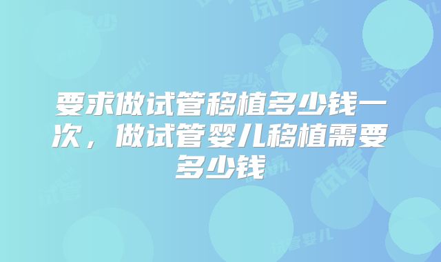 要求做试管移植多少钱一次,做试管婴儿移植需要多少钱