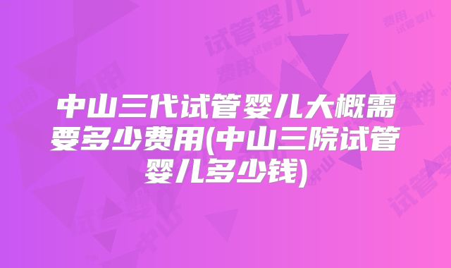 中山三代试管婴儿大概需要多少费用(中山三院试管婴儿多少钱)