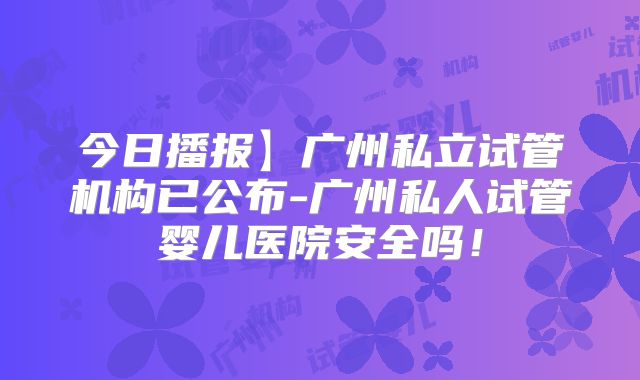 今日播报】广州私立试管机构已公布-广州私人试管婴儿医院安全吗!