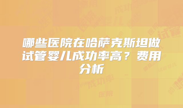 哪些医院在哈萨克斯坦做试管婴儿成功率高？费用分析