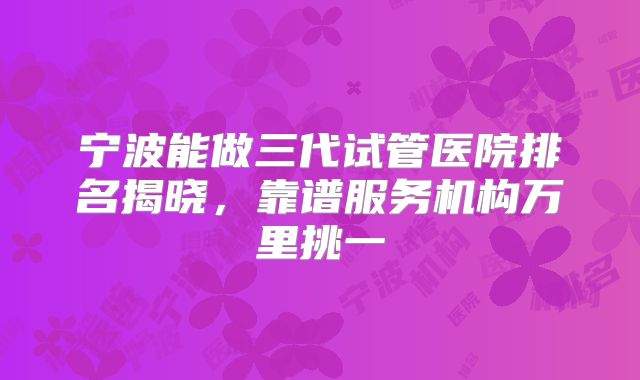 宁波能做三代试管医院排名揭晓，靠谱服务机构万里挑一