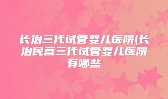 长治三代试管婴儿医院(长治民营三代试管婴儿医院有哪些
