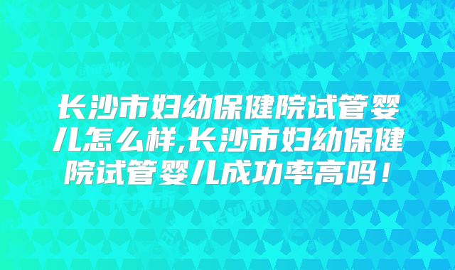 长沙市妇幼保健院试管婴儿怎么样,长沙市妇幼保健院试管婴儿成功率高吗！