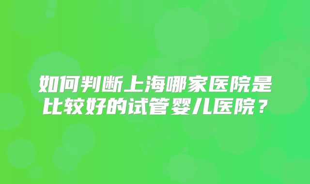 如何判断上海哪家医院是比较好的试管婴儿医院？