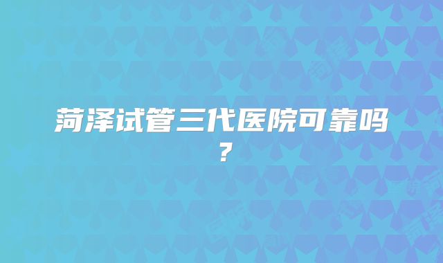 菏泽试管三代医院可靠吗？