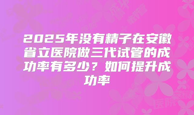 2025年没有精子在安徽省立医院做三代试管的成功率有多少?如何提升成功率