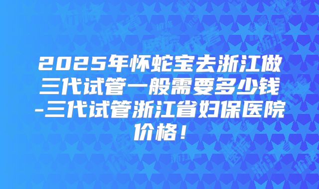 2025年怀蛇宝去浙江做三代试管一般需要多少钱-三代试管浙江省妇保医院价格!