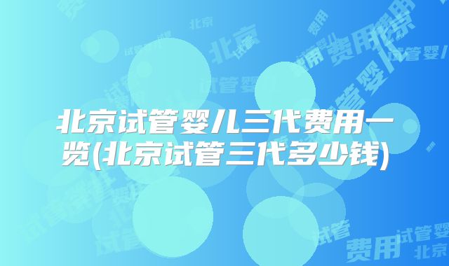 北京试管婴儿三代费用一览(北京试管三代多少钱)