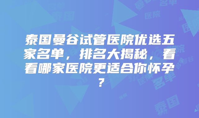 泰国曼谷试管医院优选五家名单，排名大揭秘，看看哪家医院更适合你怀孕？
