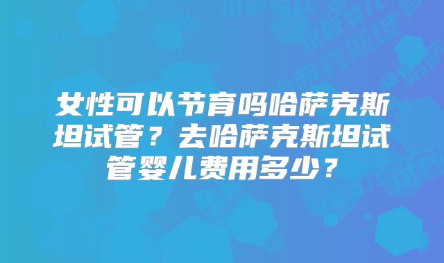 女性可以节育吗哈萨克斯坦试管？去哈萨克斯坦试管婴儿费用多少？