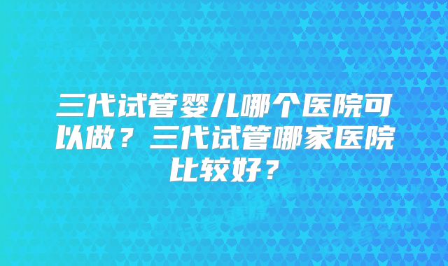 三代试管婴儿哪个医院可以做？三代试管哪家医院比较好？