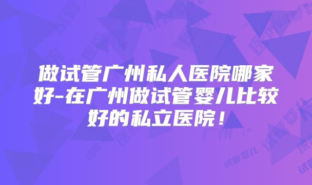 做试管广州私人医院哪家好-在广州做试管婴儿比较好的私立医院！