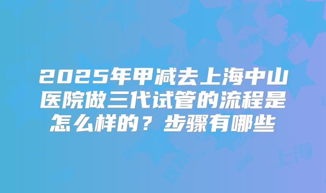 2025年甲减去上海中山医院做三代试管的流程是怎么样的?步骤有哪些