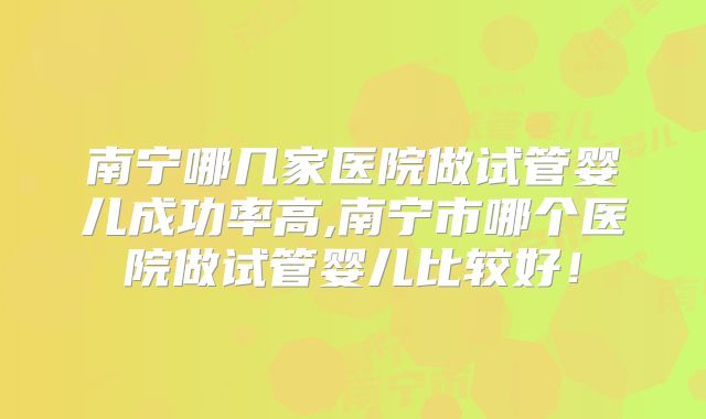 南宁哪几家医院做试管婴儿成功率高,南宁市哪个医院做试管婴儿比较好!