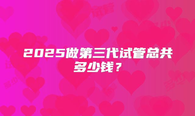 2025做第三代试管总共多少钱?