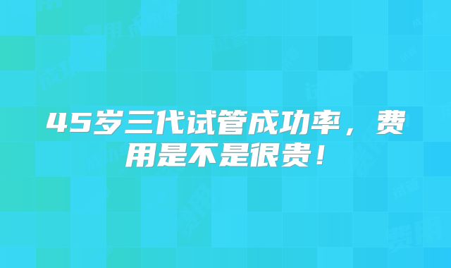 45岁三代试管成功率,费用是不是很贵!