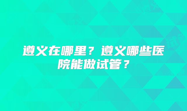 遵义在哪里?遵义哪些医院能做试管?