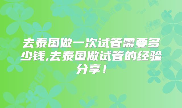 去泰国做一次试管需要多少钱,去泰国做试管的经验分享!