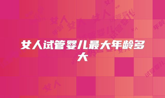 女人试管婴儿最大年龄多大