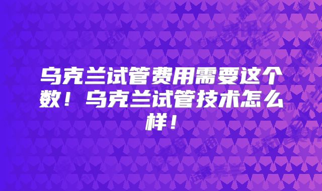 乌克兰试管费用需要这个数！乌克兰试管技术怎么样！