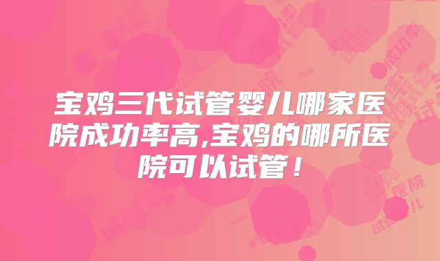 宝鸡三代试管婴儿哪家医院成功率高,宝鸡的哪所医院可以试管!