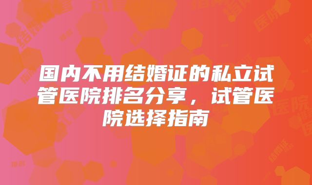 国内不用结婚证的私立试管医院排名分享,试管医院选择指南