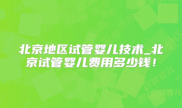 北京地区试管婴儿技术_北京试管婴儿费用多少钱!