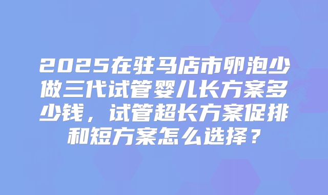 2025在驻马店市卵泡少做三代试管婴儿长方案多少钱，试管超长方案促排和短方案怎么选择？
