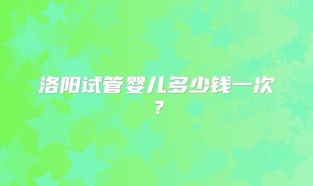 洛阳试管婴儿多少钱一次?