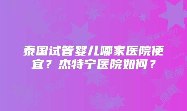泰国试管婴儿哪家医院便宜？杰特宁医院如何？