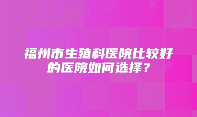 福州市生殖科医院比较好的医院如何选择？