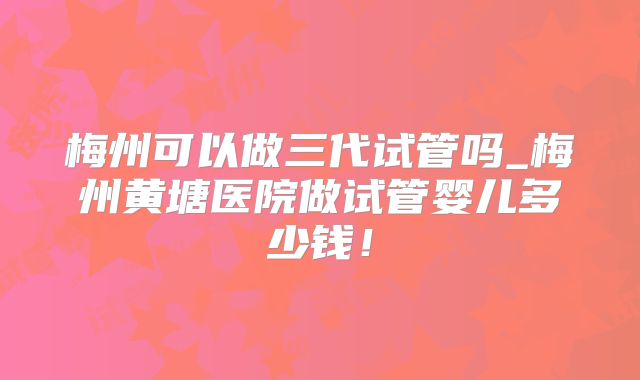 梅州可以做三代试管吗_梅州黄塘医院做试管婴儿多少钱！