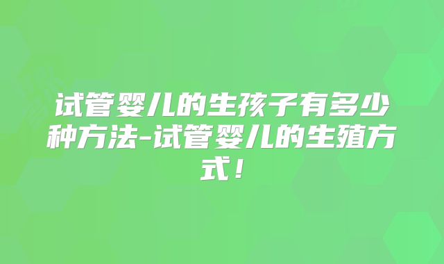 试管婴儿的生孩子有多少种方法-试管婴儿的生殖方式！