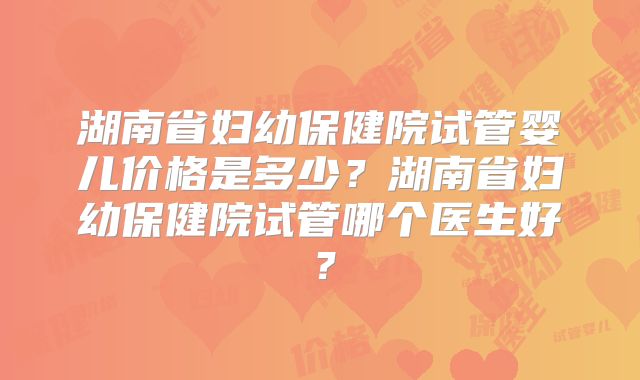 湖南省妇幼保健院试管婴儿价格是多少？湖南省妇幼保健院试管哪个医生好？