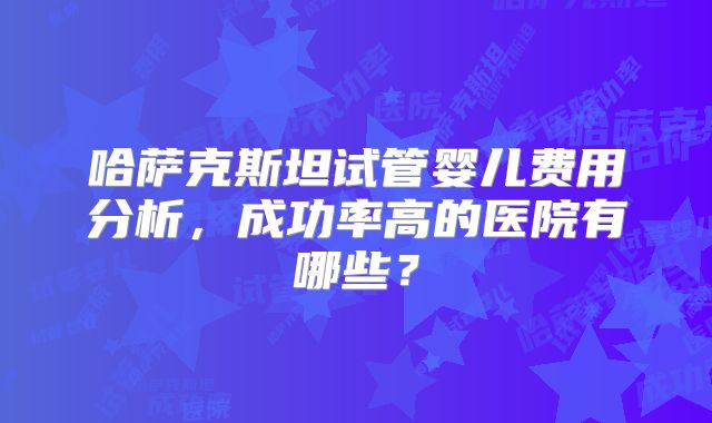 哈萨克斯坦试管婴儿费用分析，成功率高的医院有哪些？