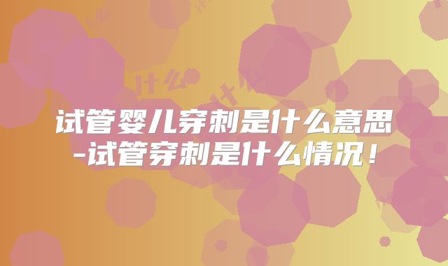 试管婴儿穿刺是什么意思-试管穿刺是什么情况!