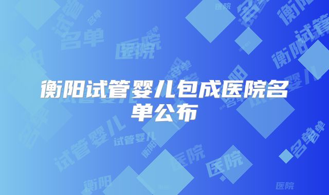 衡阳试管婴儿包成医院名单公布