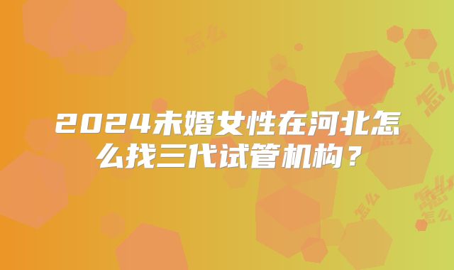 2024未婚女性在河北怎么找三代试管机构？