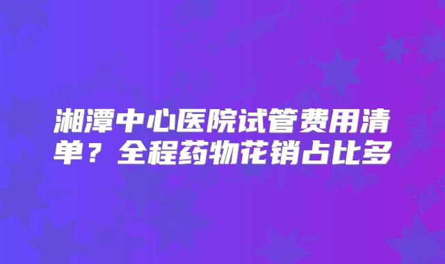 湘潭中心医院试管费用清单？全程药物花销占比多