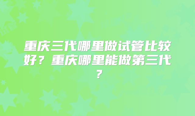 重庆三代哪里做试管比较好?重庆哪里能做第三代?