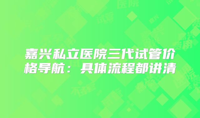 嘉兴私立医院三代试管价格导航：具体流程都讲清