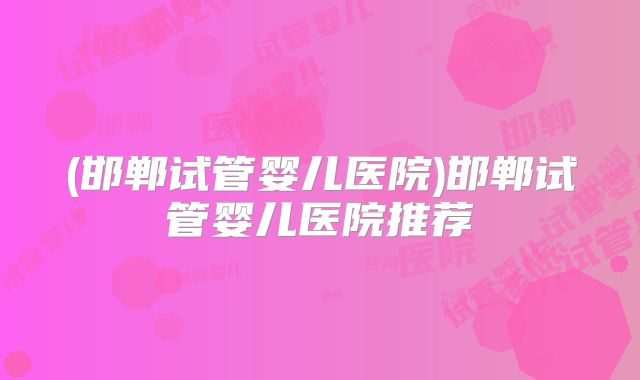 (邯郸试管婴儿医院)邯郸试管婴儿医院推荐