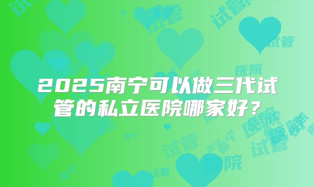 2025南宁可以做三代试管的私立医院哪家好?