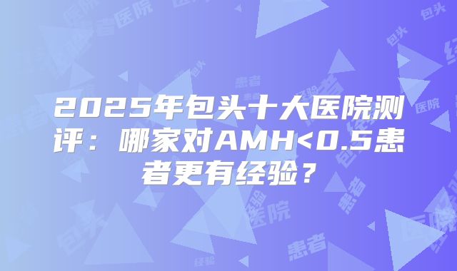 2025年包头十大医院测评:哪家对AMH<0.5患者更有经验?