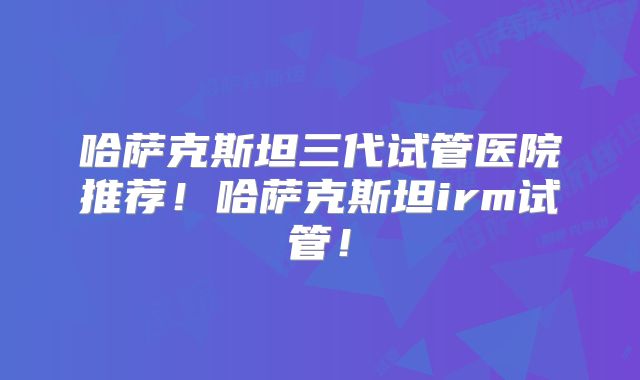哈萨克斯坦三代试管医院推荐！哈萨克斯坦irm试管！