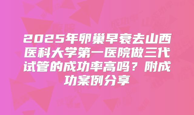 2025年卵巢早衰去山西医科大学第一医院做三代试管的成功率高吗?附成功案例分享