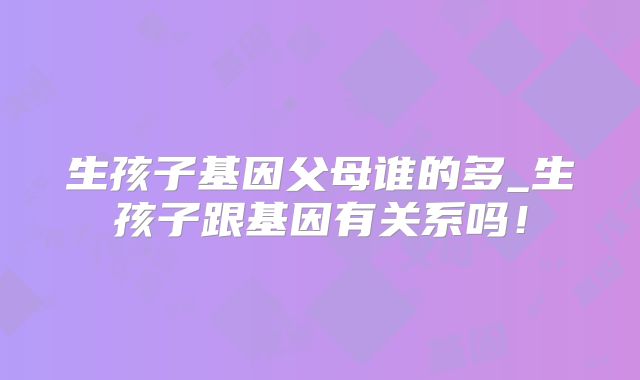 生孩子基因父母谁的多_生孩子跟基因有关系吗！