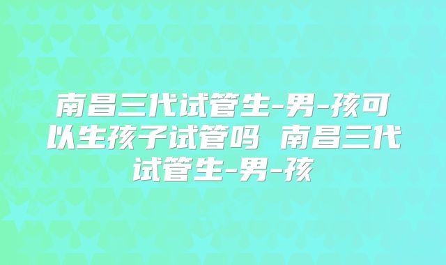南昌三代试管生-男-孩可以生孩子试管吗 南昌三代试管生-男-孩