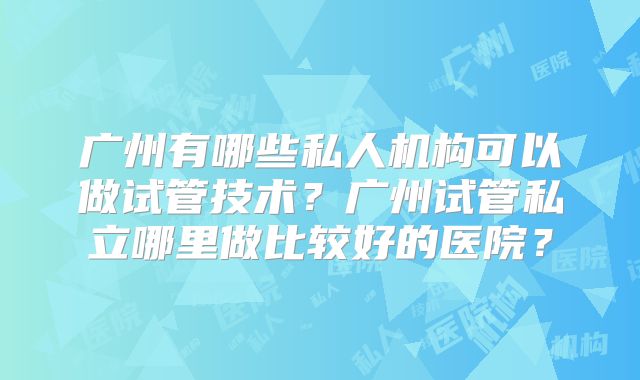 广州有哪些私人机构可以做试管技术?广州试管私立哪里做比较好的医院?