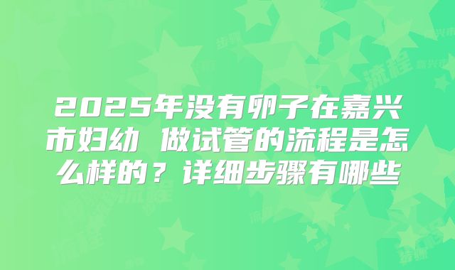 2025年没有卵子在嘉兴市妇幼 做试管的流程是怎么样的?详细步骤有哪些